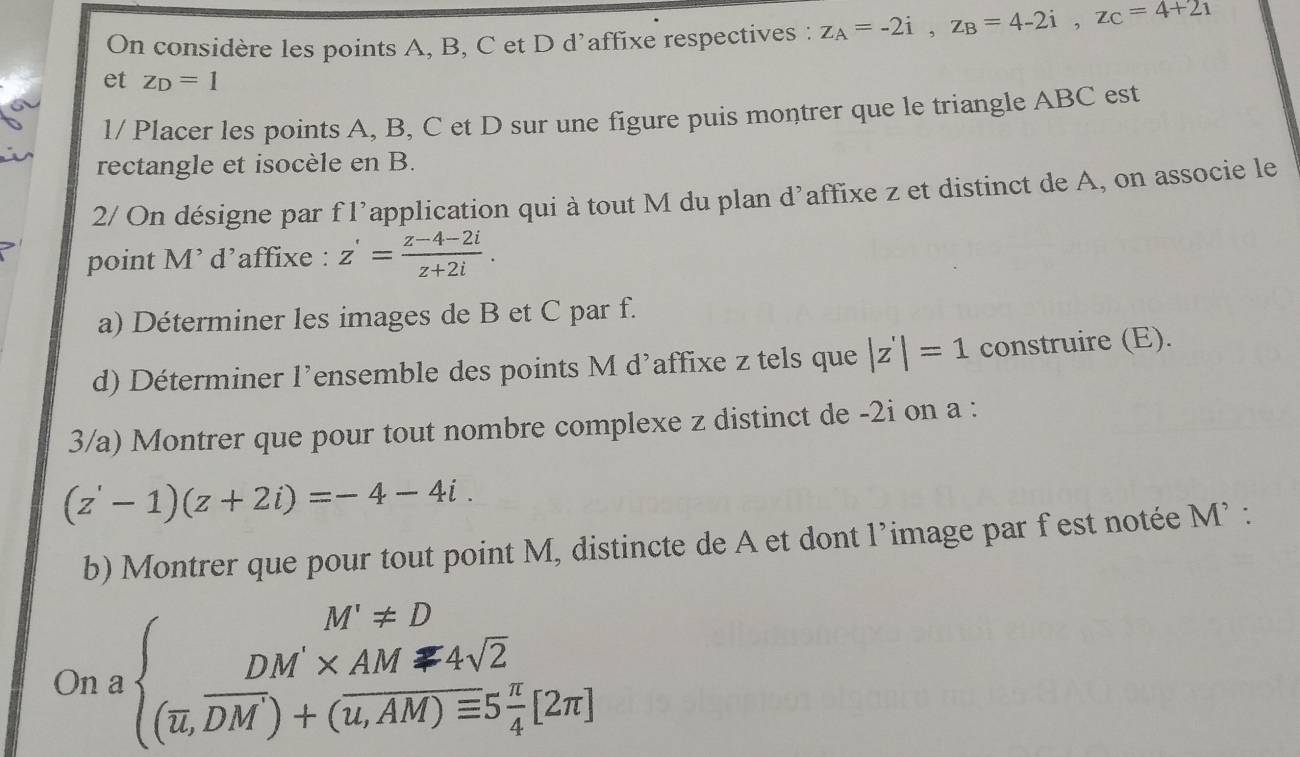 On considère les points A, B, C et D d’affixe respectives : z_A=-2i, z_B=4-2i, z_C=4+2i
et z_D=1
1/ Placer les points A, B, C et D sur une figure puis montrer que le triangle ABC est 
rectangle et isocèle en B. 
2/ On désigne par f l’application qui à tout M du plan d’affixe z et distinct de A, on associe le 
point M’ d’affixe : z'= (z-4-2i)/z+2i . 
a) Déterminer les images de B et C par f. 
d) Déterminer l'ensemble des points M d'affixe z tels que |z'|=1 construire (E). 
3/a) Montrer que pour tout nombre complexe z distinct de -2i on a :
(z'-1)(z+2i)=-4-4i. 
b) Montrer que pour tout point M, distincte de A et dont l’image par fest notée M’ : 
On a beginarrayl M'approx D DM'* AMmp 4sqrt(2) (overline u,overline D+(overline u,AM)equiv 5 π /4 [2π ]endarray.