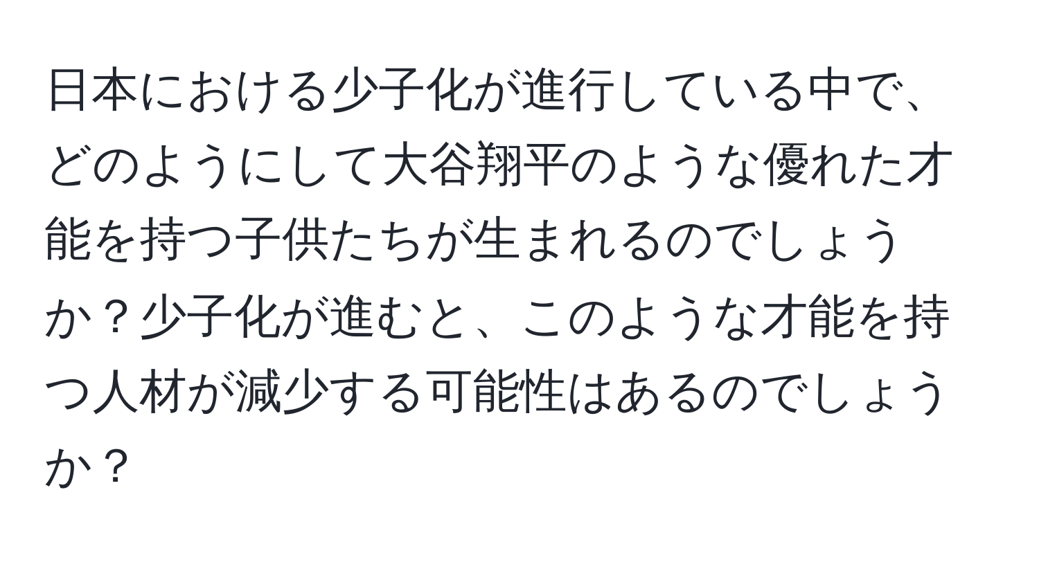 日本における少子化が進行している中で、どのようにして大谷翔平のような優れた才能を持つ子供たちが生まれるのでしょうか？少子化が進むと、このような才能を持つ人材が減少する可能性はあるのでしょうか？