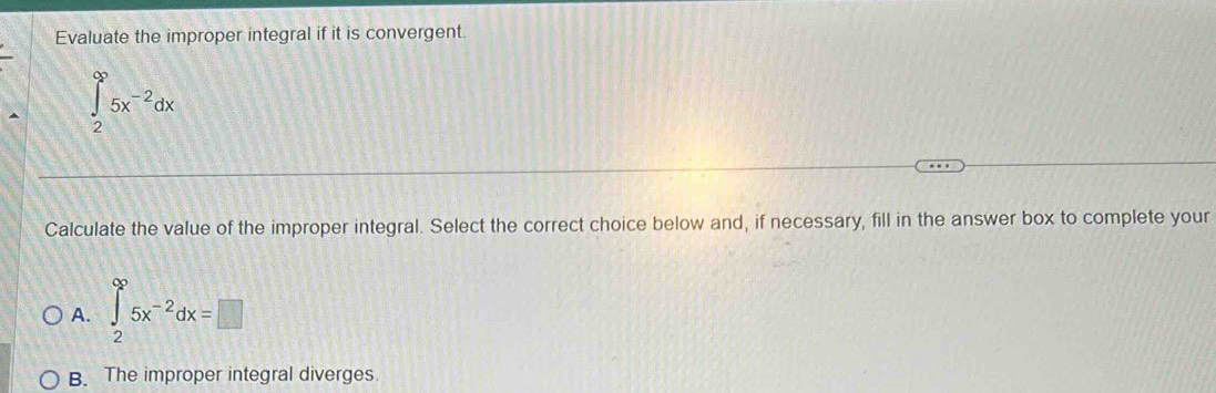 Evaluate the improper integral if it is convergent.
Calculate the value of the improper integral. Select the correct choice below and, if necessary, fill in the answer box to complete your
A. ∈tlimits _2^((∈fty)5x^-2)dx=□
B. The improper integral diverges