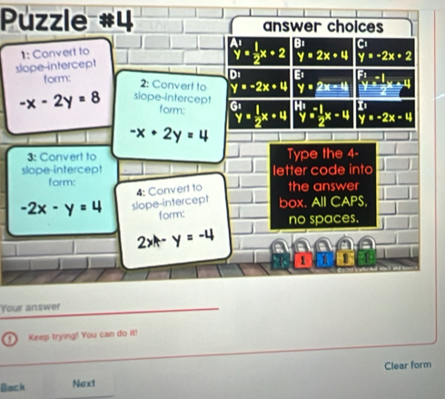 Puzzle #4 answer choices
1: Convert to
y=2x+4 y=-2x+2
slope-intercept _y^((A1)=frac 1)2x+2 B C
form:
D: E:
2: Convert to y=-2x+4 y=2x-4 beginarrayl x^(-1 y)^1 (-1)/2 x+^11
-x-2y=8 siope-intercept^(G1)y= 1/2 x+4^(14)y^(-1) 1/2 x-4 y=-2x-4
form;
-x+2y=4
3: Convert to Type the 4 -
slope-intercept letter code into
form:
-2x-y=4 slope-intercept 4: Convert to the answer
box. All CAPS,
form: no spaces.
2x-y=-4
1
Your answer
Keep trying! You can do it!
Back Next Clear form