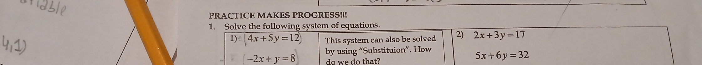 PRACTICE MAKES PROGRESS!!! 
1. Solve the following system of equations. 
1) 4x+5y=12) This system can also be solved 2) 2x+3y=17
by using “Subs tituion'' . How
-2x+y=8 do we do that?
5x+6y=32