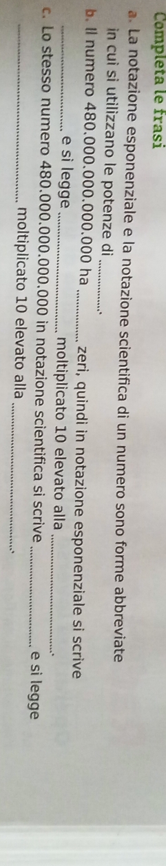 Completa le frasi 
a. La notazione esponenziale e la notazione scientifica di un numero sono forme abbreviate 
in cui si utilizzano le potenze di_ 
b. Il numero 480.000.000.000.000 ha _zeri, quindi in notazione esponenziale si scrive 
_e sì legge _moltiplicato 10 elevato alla_ 
c. Lo stesso numero 480.000.000.000.000 in notazione scientifica si scrive _e si legge 
_moltiplicato 10 elevato alla 
_