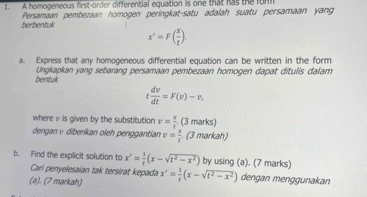 A homogeneous first-order differential equation is one that has the for 
Persamaan pembezaan homogen peringkat-satu adalah suatu persamaan yang 
berbentuk
x'=F( x/t ). 
a. Express that any homogeneous differential equation can be written in the form 
Ungkapkan yang sebarang persamaan pembezaan homogen dapat ditulis dalam 
bentuk
t dv/dt =F(v)-v, 
where v is given by the substitution v= x/t  (3 marks) 
denganυ diberikan oleh penggantian v= x/t . (3 markah) 
b. Find the explicit solution to x'= 1/t (x-sqrt(t^2-x^2)) by using (a). (7 marks) 
Cari penyelesaian tak tersirat kepada x'= 1/t (x-sqrt(t^2-x^2)) dengan menggunakan 
(a). (7 markah)