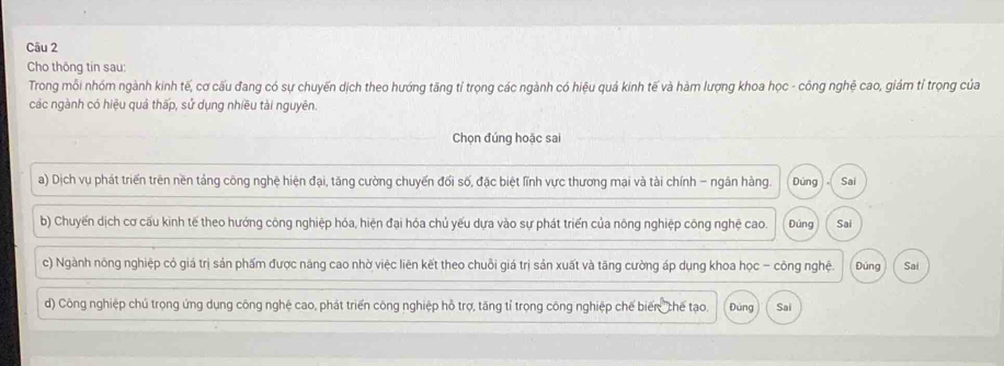 Cho thông tin sau:
Trong mỗi nhóm ngành kinh tế, cơ cấu đang có sự chuyến dịch theo hướng tăng tỉ trọng các ngành có hiệu quả kinh tế và hàm lượng khoa học - công nghệ cao, giảm tỉ trọng của
các ngành có hiệu quả thấp, sử dụng nhiều tài nguyên.
Chọn đúng hoặc sai
a) Dịch vụ phát triển trên nền tảng công nghệ hiện đại, tăng cường chuyến đối số, đặc biệt lĩnh vực thương mại và tài chính - ngân hàng. Dúng . Sai
b) Chuyến dịch cơ cấu kinh tế theo hướng công nghiệp hóa, hiện đại hóa chủ yếu dựa vào sự phát triển của nông nghiệp công nghệ cao. Đùng Sai
c) Ngành nông nghiệp có giá trị sản phẩm được năng cao nhờ việc liên kết theo chuỗi giá trị sản xuất và tăng cường áp dụng khoa học - công nghệ. Đúng Sai
d) Công nghiệp chủ trọng ứng dụng công nghệ cao, phát triển công nghiệp hồ trợ, tăng tỉ trọng công nghiệp chế biến chế tạo. Đúng Sai