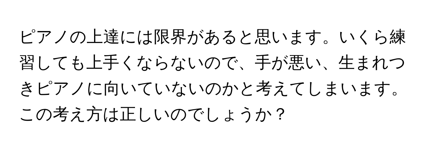 ピアノの上達には限界があると思います。いくら練習しても上手くならないので、手が悪い、生まれつきピアノに向いていないのかと考えてしまいます。この考え方は正しいのでしょうか？