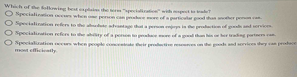 Which of the following best explains the term “specialization” with respect to trade?
Specialization occurs when one person can produce more of a particular good than another person can.
Specialization refers to the absolute advantage that a person enjoys in the production of goods and services.
Specialization refers to the ability of a person to produce more of a good than his or her trading partners can.
Specialization occurs when people concentrate their productive resources on the goods and services they can produce
most efficiently.