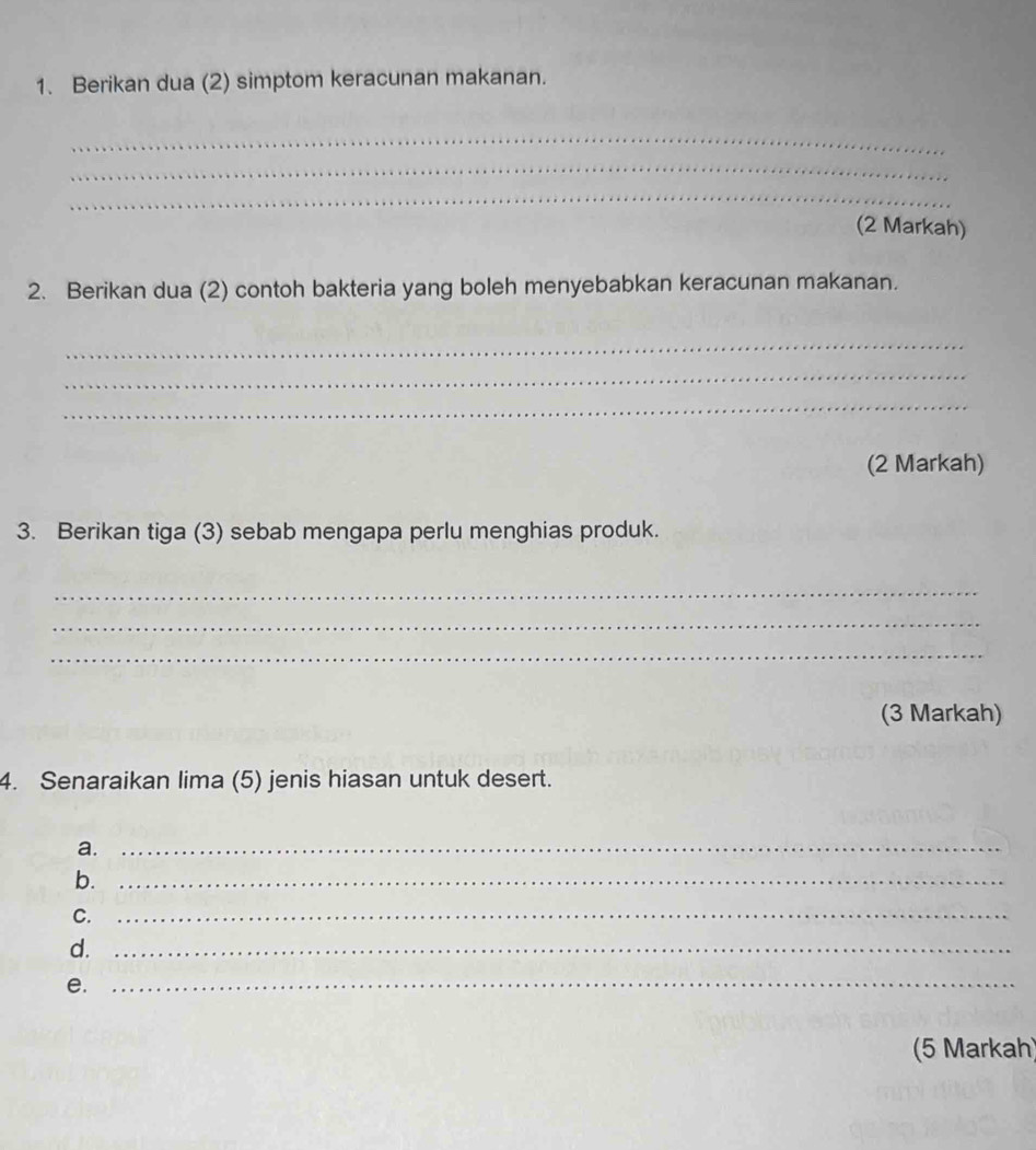 Berikan dua (2) simptom keracunan makanan. 
_ 
_ 
_ 
(2 Markah) 
2. Berikan dua (2) contoh bakteria yang boleh menyebabkan keracunan makanan. 
_ 
_ 
_ 
(2 Markah) 
3. Berikan tiga (3) sebab mengapa perlu menghias produk. 
_ 
_ 
_ 
(3 Markah) 
4. Senaraikan lima (5) jenis hiasan untuk desert. 
a._ 
b._ 
C._ 
d._ 
e._ 
(5 Markah)