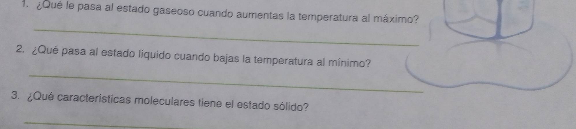 ¿Qué le pasa al estado gaseoso cuando aumentas la temperatura al máximo? 
_ 
2. ¿Qué pasa al estado líquido cuando bajas la temperatura al mínimo? 
_ 
3. ¿Qué características moleculares tiene el estado sólido? 
_