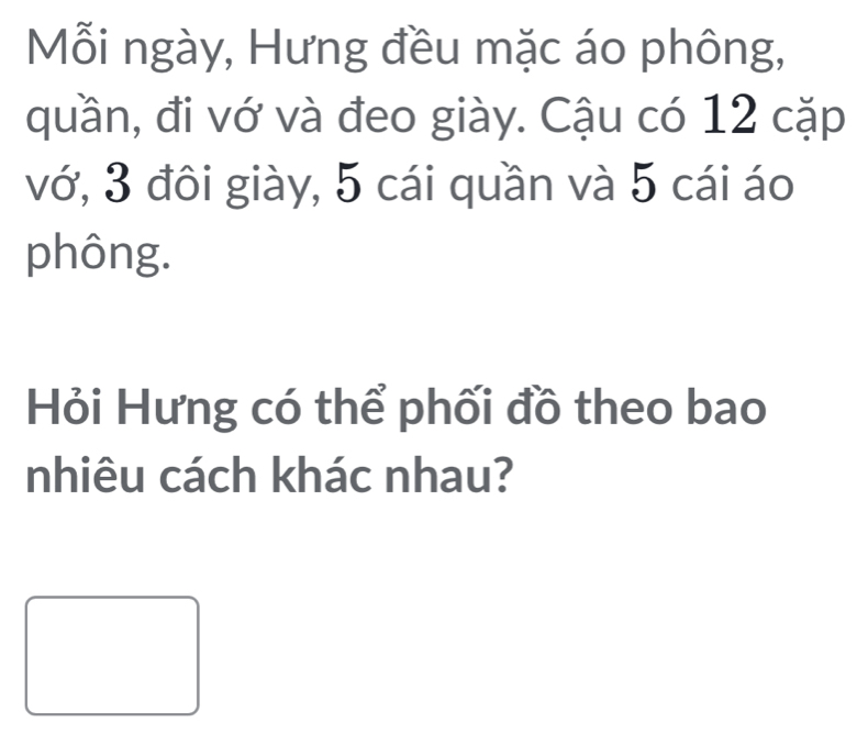 Mỗi ngày, Hưng đều mặc áo phông, 
quần, đi vớ và đeo giày. Cậu có 12 cặp 
vớ, 3 đôi giày, 5 cái quần và 5 cái áo 
phông. 
Hỏi Hưng có thể phối đồ theo bao 
nhiêu cách khác nhau?