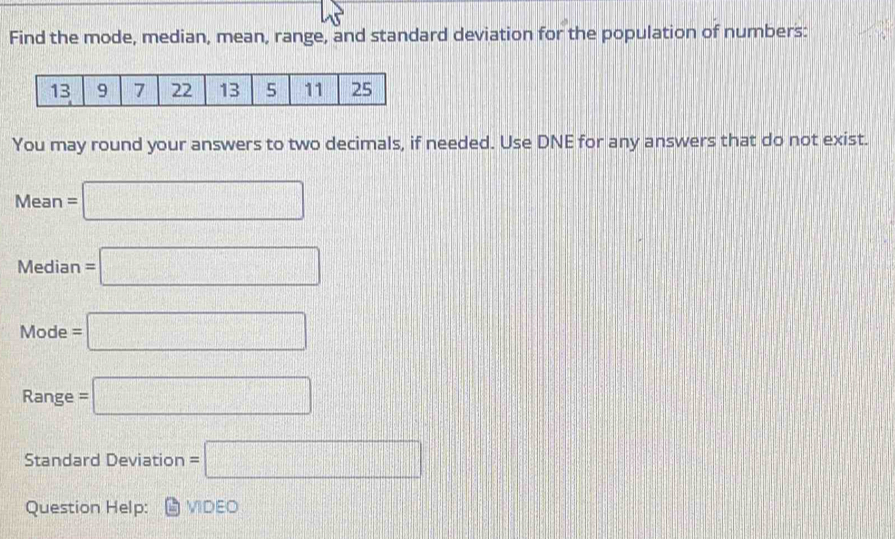 Find the mode, median, mean, range, and standard deviation for the population of numbers: 
You may round your answers to two decimals, if needed. Use DNE for any answers that do not exist.
Mean=□
Median =□
Mode=□
Range =□
Standard Deviation =□
Question Help: VIDEO