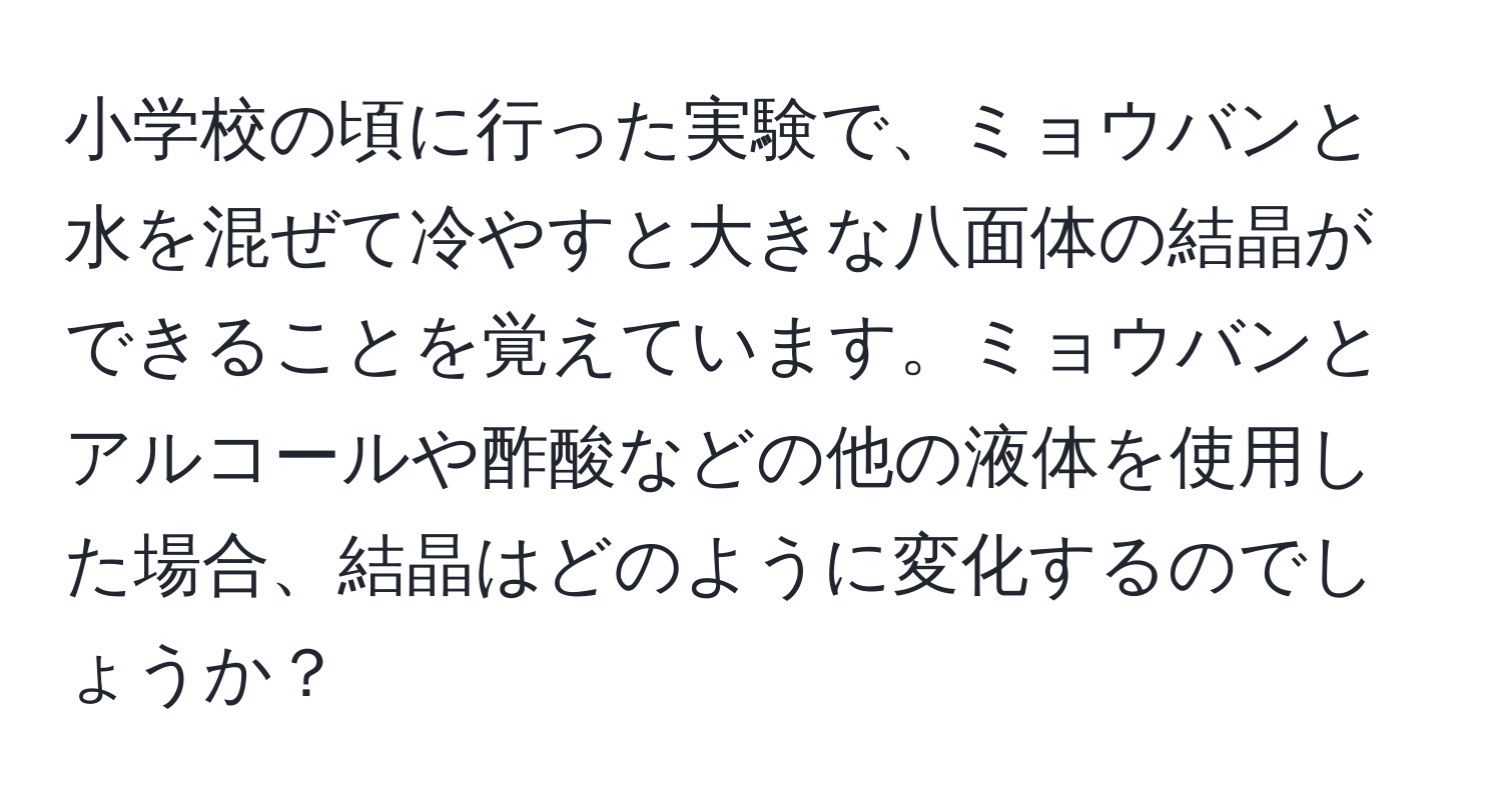 小学校の頃に行った実験で、ミョウバンと水を混ぜて冷やすと大きな八面体の結晶ができることを覚えています。ミョウバンとアルコールや酢酸などの他の液体を使用した場合、結晶はどのように変化するのでしょうか？