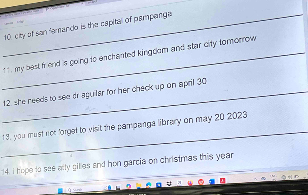 sva3 pdl 
Spelling practice perional qualit . 1''''Capitalization pxtt 
Convert E-Sign 
_10. city of san fernando is the capital of pampanga 
_11. my best friend is going to enchanted kingdom and star city tomorrow 
_12. she needs to see dr aguilar for her check up on april 30
_ 
13. you must not forget to visit the pampanga library on may 20 2023 
_ 
_ 
14. i hope to see atty gilles and hon garcia on christmas this year 
QSearch