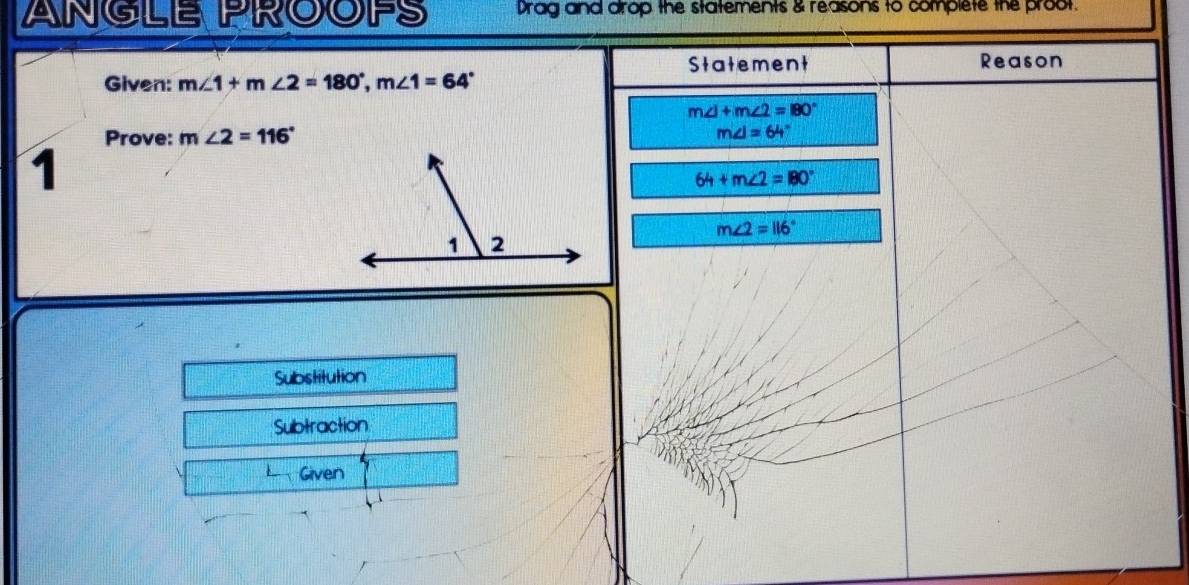 ANGLE PROOPS Drag and arop the statements & reasons to complete the proot. 
Statement Reason 
Given: m∠ 1+m∠ 2=180°, m∠ 1=64°
m∠ 1+m∠ 2=180°
Prove: m∠ 2=116° m∠ I=64°
1
64+m∠ 2=180°
m∠ 2=116°
Substitution 
Subtraction 
Given