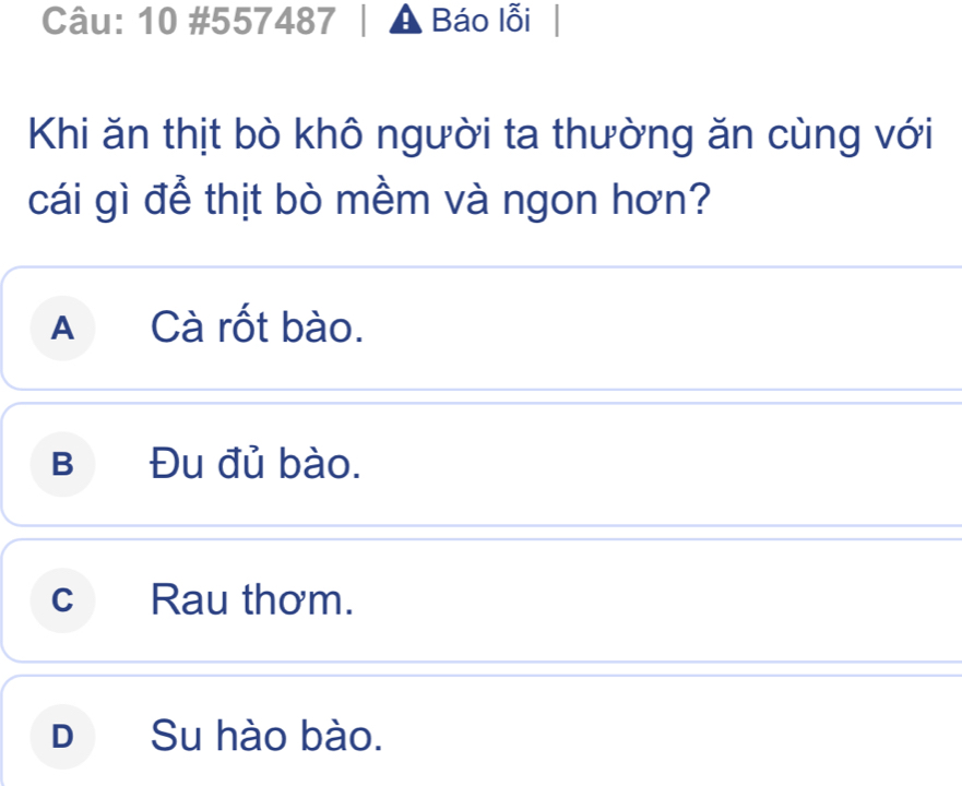 10 #557487 A Báo lỗi
Khi ăn thịt bò khô người ta thường ăn cùng với
cái gì để thịt bò mềm và ngon hơn?
A Cà rốt bào.
B Đu đủ bào.
c Rau thơm.
D₹ Su hào bào.