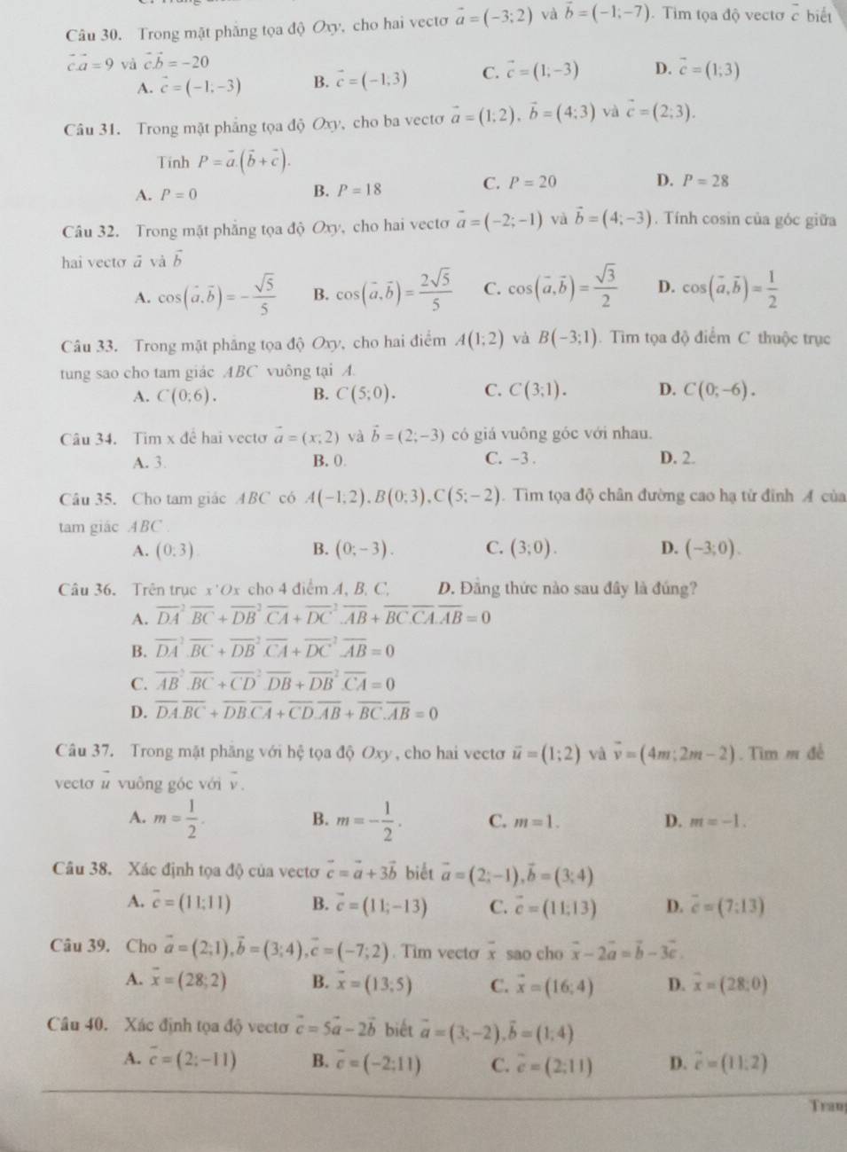 Trong mật phẳng tọa độ Oxy, cho hai vectơ vector a=(-3;2) và vector b=(-1;-7). Tim tọa độ vectơ overline c biết
vector ca=9 và vector cvector b=-20
A. vector c=(-1,-3) B. vector c=(-1,3) C. vector c=(1;-3) D. vector c=(1;3)
Câu 31. Trong mặt phẳng tọa độ Oxy, cho ba vecto vector a=(1;2),vector b=(4:3) và vector c=(2;3).
Tinh P=vector a.(vector b+vector c).
A. P=0
B. P=18
C. P=20 D. P=28
Câu 32. Trong mặt phẳng tọa độ Oxy, cho hai vectơ vector a=(-2;-1) và vector b=(4;-3). Tính cosin của góc giữa
hai vecto ā và vector b
A. cos (vector a.vector b)=- sqrt(5)/5  B. cos (vector a,vector b)= 2sqrt(5)/5  C. cos (vector a,vector b)= sqrt(3)/2  D. cos (vector a,vector b)= 1/2 
Câu 33. Trong mặt phẳng tọa độ Oxy, cho hai điểm A(1;2) và B(-3;1).  Tìm tọa độ điểm C thuộc trục
tung sao cho tam giác ABC vuông tại A.
A. C(0:6). B. C(5;0). C. C(3;1). D. C(0;-6).
Câu 34. Tim x đê hai vecto vector a=(x,2) và vector b=(2;-3) có giá vuông góc với nhau.
A. 3. B. 0 C. -3 . D. 2.
Câu 35. Cho tam giác ABC có A(-1;2),B(0;3),C(5;-2).  Tim tọa độ chân đường cao hạ tử đinh A của
tam giác ABC .
A. (0:3) B. (0;-3). C. (3;0). D. (-3;0).
Câu 36. Trên trục x'Ox cho 4 điểm A, B. C, D. Đăng thức nào sau đây là đúng?
A. vector (DA)^2overline BC+vector (DB)^2overline CA+vector (DC)^2overline AB+vector BC.overline CA.overline AB=0
B. overline (DA)^2overline BC+overline (DB)^2overline CA+overline (DC)^2overline AB=0
C. vector (AB)^2overline BC+vector (CD)^2overline DB+vector (DB)^2overline CA=0
D. overline DA.overline BC+overline DB.overline CA+overline CD.overline AB+overline BC.overline AB=0
Câu 37. Trong mặt phăng với hệ tọa độ Oxy , cho hai vecto vector u=(1;2) và overline v=(4m;2m-2). Tim m đề
vecto l vuông góc với v.
B.
A. m= 1/2 . m=- 1/2 . C. m=1. D. m=-1.
Câu 38. Xác định tọa độ của vectơ vector c=vector a+3vector b biết vector a=(2;-1),vector b=(3;4)
A. overline c=(11;11) B. vector c=(11;-13) C. vector c=(11,13) D. overline c=(7:13)
Câu 39. Cho vector a=(2;1),vector b=(3;4),vector c=(-7;2). Tim vecto overline x sao cho vector x-2vector a=vector b-3vector c.
A. overline x=(28;2) B. overline x=(13;5) C. vector x=(16;4) D. overline x=(28;0)
Câu 40. Xác định tọa độ vectơ vector c=5vector a-2vector b biết vector a=(3;-2),vector b=(1;4)
A. overline c=(2;-11) B. overline c=(-2:11) C. vector c=(2;11) D. vector c=(11:2)
Tran