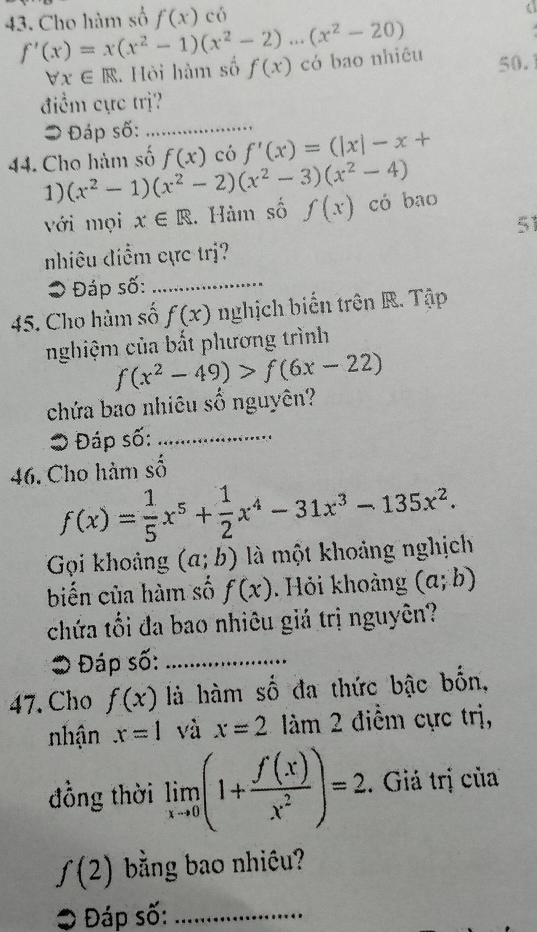 Cho hàm số f(x) có
f'(x)=x(x^2-1)(x^2-2)...(x^2-20)
forall x∈ R Hòi hàm số f(x) có bao nhiêu 50. 
điểm cực trị? 
= Đáp số:_ 
44. Cho hàm số f(x) có f'(x)=(|x|-x+
1) (x^2-1)(x^2-2)(x^2-3)(x^2-4)
với mọi x∈ R. Hàm số f(x) có bao 
51 
nhiêu điểm cực trị? 
● Đáp số:_ 
45. Cho hàm số f(x) nghịch biển trên R. Tập 
nghiệm của bất phương trình
f(x^2-49)>f(6x-22)
chứa bao nhiêu số nguyên? 
Đáp số:_ 
46. Cho hàm số
f(x)= 1/5 x^5+ 1/2 x^4-31x^3-135x^2. 
Gọi khoảng (a;b) là một khoảng nghịch 
biến của hàm số f(x). Hỏi khoảng (a;b)
chứa tối đa bao nhiêu giá trị nguyên? 
* Đáp số:_ 
47. Cho f(x) là hàm số đa thức bậc bốn, 
nhận x=1 và x=2 àm 2 điềm cực trị, 
đồng thời limlimits _xto 0(1+ f(x)/x^2 )=2. Giả trị của
f(2) bằng bao nhiều? 
O Đáp số:_