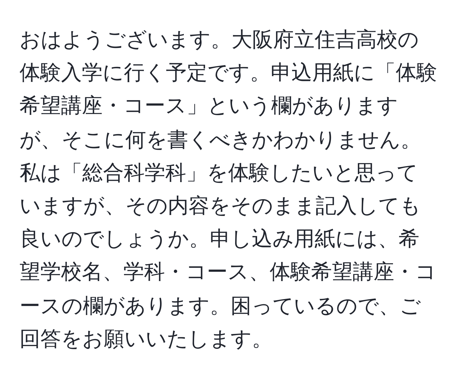 おはようございます。大阪府立住吉高校の体験入学に行く予定です。申込用紙に「体験希望講座・コース」という欄がありますが、そこに何を書くべきかわかりません。私は「総合科学科」を体験したいと思っていますが、その内容をそのまま記入しても良いのでしょうか。申し込み用紙には、希望学校名、学科・コース、体験希望講座・コースの欄があります。困っているので、ご回答をお願いいたします。