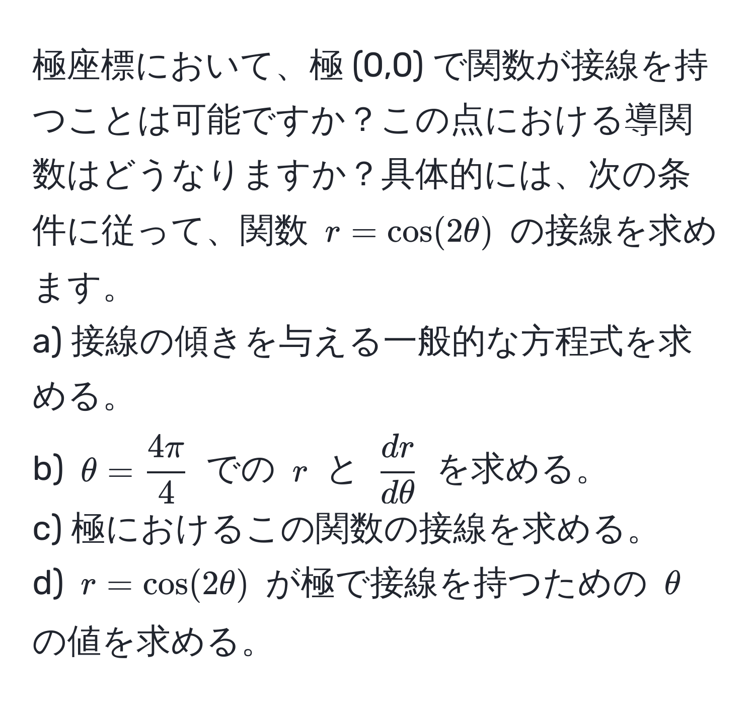 極座標において、極 (0,0) で関数が接線を持つことは可能ですか？この点における導関数はどうなりますか？具体的には、次の条件に従って、関数 $r = cos(2θ)$ の接線を求めます。
a) 接線の傾きを与える一般的な方程式を求める。
b) $θ =  4π/4 $ での $r$ と $ dr/dθ $ を求める。
c) 極におけるこの関数の接線を求める。
d) $r = cos(2θ)$ が極で接線を持つための $θ$ の値を求める。