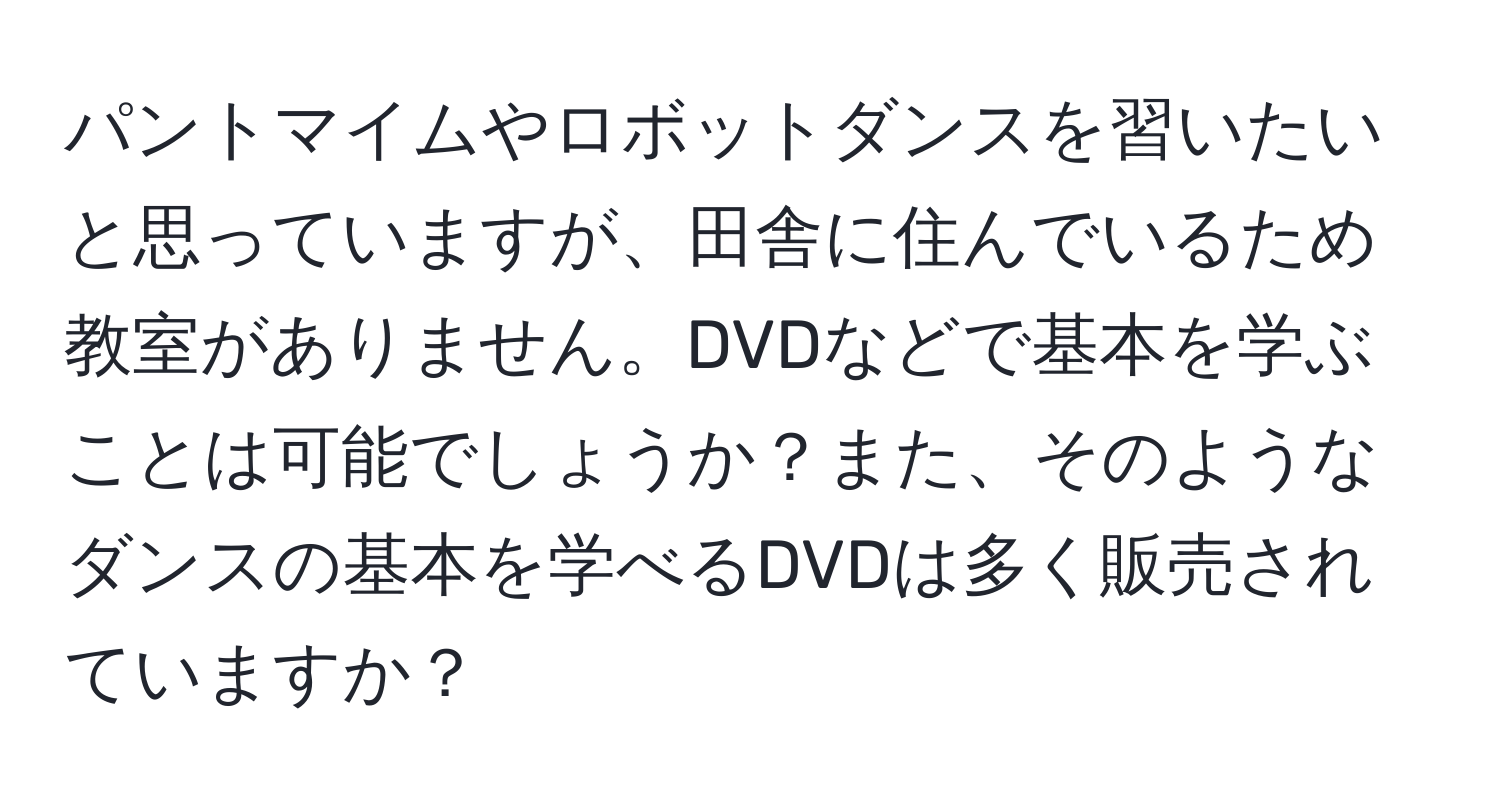 パントマイムやロボットダンスを習いたいと思っていますが、田舎に住んでいるため教室がありません。DVDなどで基本を学ぶことは可能でしょうか？また、そのようなダンスの基本を学べるDVDは多く販売されていますか？