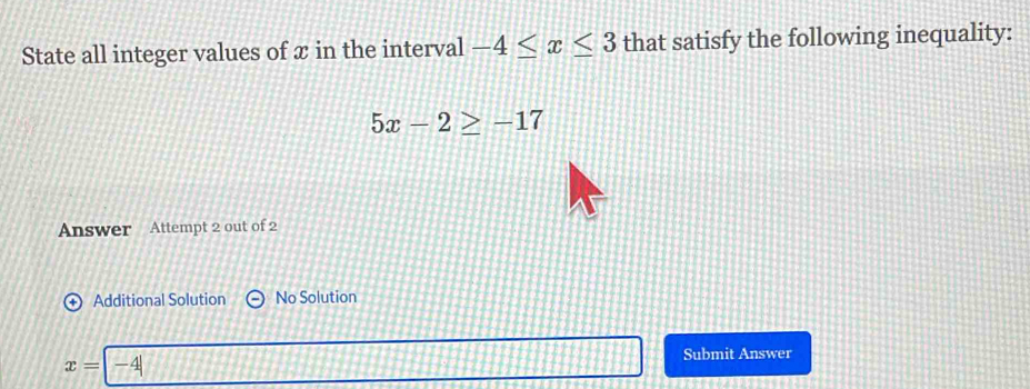 State all integer values of x in the interval -4≤ x≤ 3 that satisfy the following inequality:
5x-2≥ -17
Answer Attempt 2 out of 2 
Additional Solution No Solution
x= -4 Submit Answer