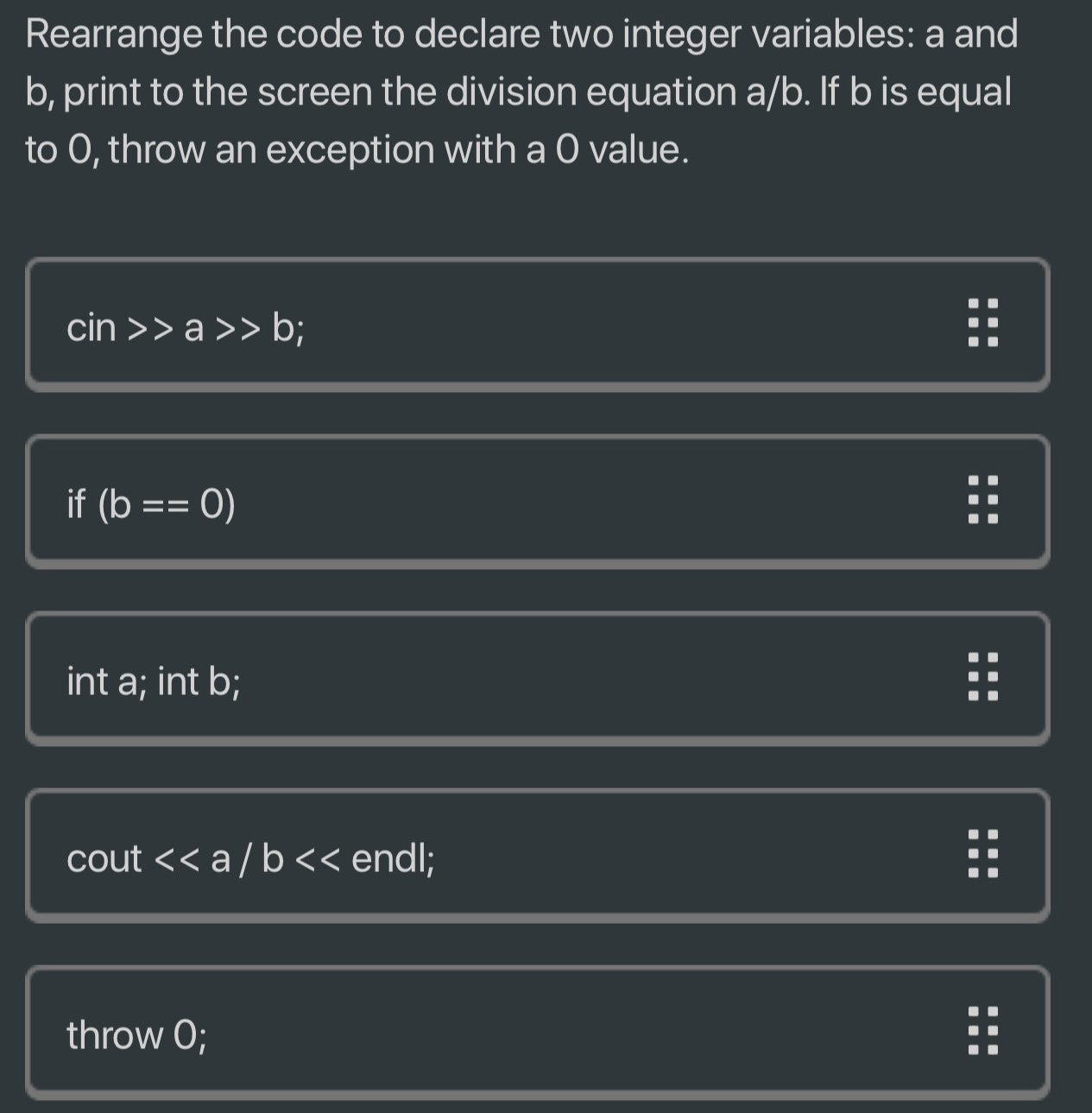 Rearrange the code to declare two integer variables: a and
b, print to the screen the division equation a/b. If b is equal
to 0, throw an exception with a 0 value.
cin>>a>>b :
if (b==0)
int a; int b;
cout endl;
throw 0;