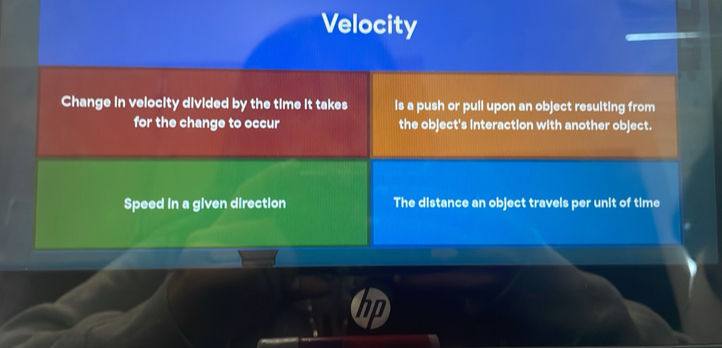 Velocity 
Change in velocity divided by the time it takes is a push or pull upon an object resulting from 
for the change to occur the object's interaction with another object. 
Speed in a given direction The distance an object travels per unit of time 
I