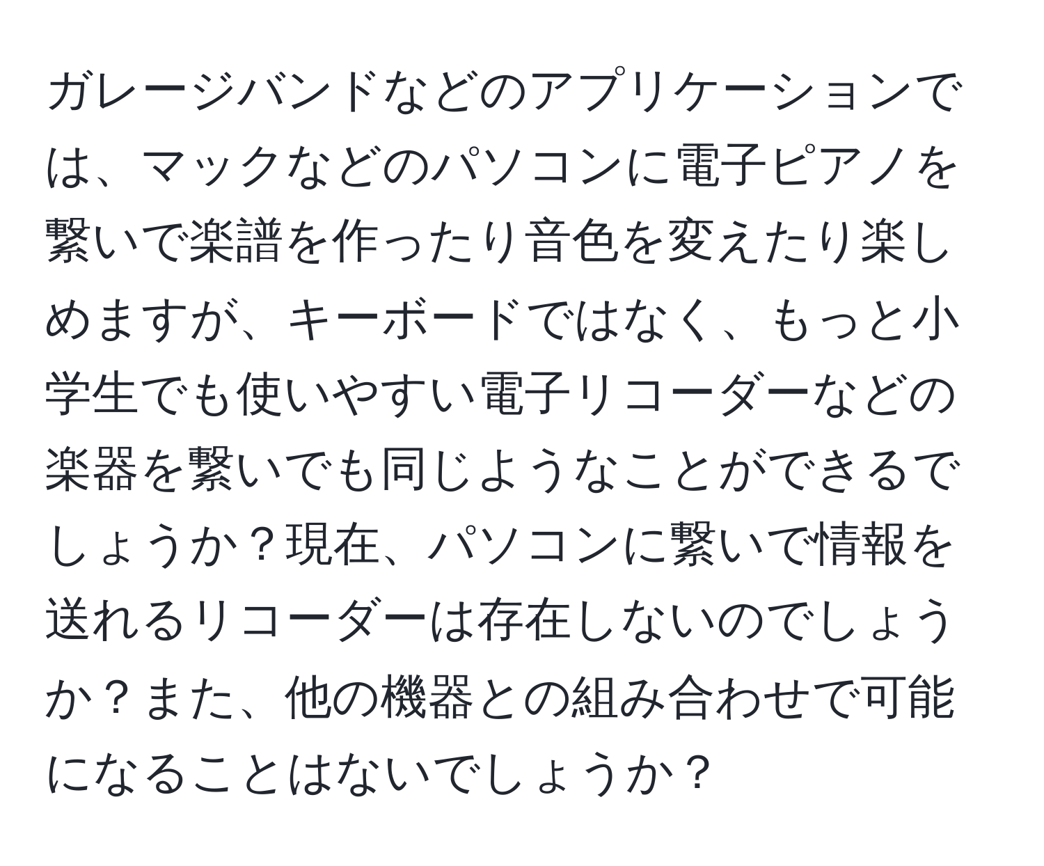 ガレージバンドなどのアプリケーションでは、マックなどのパソコンに電子ピアノを繋いで楽譜を作ったり音色を変えたり楽しめますが、キーボードではなく、もっと小学生でも使いやすい電子リコーダーなどの楽器を繋いでも同じようなことができるでしょうか？現在、パソコンに繋いで情報を送れるリコーダーは存在しないのでしょうか？また、他の機器との組み合わせで可能になることはないでしょうか？