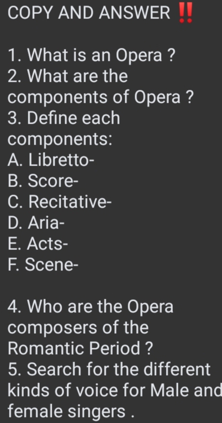 COPY AND ANSWER
1. What is an Opera ?
2. What are the
components of Opera ?
3. Define each
components:
A. Libretto-
B. Score-
C. Recitative-
D. Aria-
E. Acts-
F. Scene-
4. Who are the Opera
composers of the
Romantic Period ?
5. Search for the different
kinds of voice for Male and
female singers .