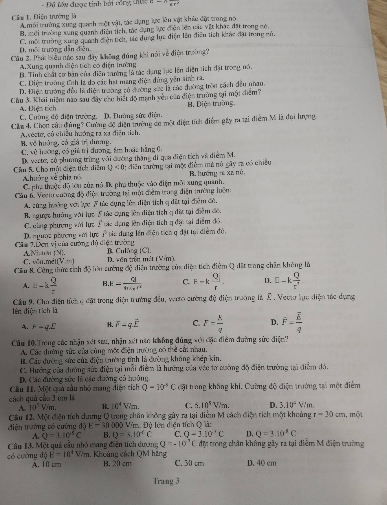 Độ lớn được tính bởi công thực E=π frac varepsilon .r^2
Câu 1. Điện trường là
A.môi trường xung quanh một vật, tác dụng lực lên vật khác đặt trong nó.
B. môi trường xung quanh điện tích, tác dụng lực điện lên các vật khác đặt trong nó.
C. môi trường xung quanh điện tích, tác dụng lực điện lên điện tích khác đặt trong nó.
D. môi trường dẫn điện.
Câu 2. Phát biểu nào sau đây không đúng khi nói về điện trường?
A.Xung quanh điện tích có điện trường.
B. Tính chất cơ bản của điện trường là tác dụng lực lên điện tích đặt trong nó.
C. Điện trường tĩnh là do các hạt mang điện đứng yên sinh ra.
D. Điện trường đều là điện trường có đường sức là các đường tròn cách đều nhau.
Câu 3. Khái niệm nào sau đây cho biết độ mạnh yếu của điện trường tại một điểm?
A. Điện tích. B. Điện trường.
C. Cường độ điện trường. D. Đường sức điện.
Câu 4. Chọn câu đúng? Cường độ điện trường do một điện tích điểm gây ra tại điểm M là đại lượng
A.véctơ, có chiều hướng ra xa điện tích.
B. vô hướng, có giá trị dương.
C. vô hướng, có giá trị dương, âm hoặc bằng 0.
D. vectơ, có phương trùng với đường thăng đi qua điện tích và điểm M.
Câu 5. Cho một điện tích điểm Q<0</tex> ; điện trường tại một điểm mà nó gây ra có chiều
A.hướng về phía nó. B. hướng ra xa nó.
C. phụ thuộc độ lớn của nó.D. phụ thuộc vào điện môi xung quanh.
Câu 6. Vectơ cường độ điện trường tại một điểm trong điện trường luôn:
A. cùng hướng với lực F tác dụng lên điện tích q đặt tại điểm đó.
B. ngược hướng với lực vector F tác dụng lên điện tích q đặt tại điểm đó.
C. cùng phương với lực F tác dụng lên điện tích q đặt tại điểm đó.
D. ngược phương với lực vector F tác dụng lên điện tích q đặt tại điểm đó.
Câu 7.Đơn vị của cường độ điện trường
A.Niutơn (N). B. Culông (C).
C. vôn.mét t(V.m) D. vôn trên mét (V/m).
Câu 8. Công thức tính độ lớn cường độ điện trường của điện tích điểm Q đặt trong chân không là
A. E=k Q/r . B.E=frac |Q|4π varepsilon _0.r^2
C. E=k |Q|/r . E=k Q/r^2 .
D.
Câu 9. Cho điện tích q đặt trong điện trường đều, vecto cường độ điện trường là vector E. Vectơ lực điện tác dụng
lên điện tích là
A. F=q.E
B. vector F=q.vector E C. F= E/q  D. vector F=frac vector Eq
Câu 10.Trong các nhận xét sau, nhận xét nào không đúng với đặc điểm đường sức điện?
A. Các đường sức của cùng một điện trường có thể cắt nhau.
B. Các đường sức của điện trường tĩnh là đường không khép kín.
C. Hướng của đường sức điện tại mỗi điểm là hướng của véc tơ cường độ điện trường tại điểm đó.
D. Các đường sức là các đường có hướng.
Câu 11. Một quả cầu nhỏ mang điện tích Q=10^(-9)C đặt trong không khí. Cường độ điện trường tại một điểm
cách quả cầu 3 cm là
A. 10^5V/m
B. 10^4V/m. C. 5.10^5V/m. D. 3.10^4V/m.
Câu 12. Một điện tích dương Q trong chân không gây ra tại điểm M cách điện tích một khoảng r=30cm , một
điện trường có cường độ E=30000 0 V/m. Độ lớn điện tích Q là:
A. Q=3.10^(-5)C B. Q=3.10^(-6)C C. Q=3.10^(-7)C D. Q=3.10^(-8)C
Câu 13. Một quả cầu nhỏ mang điện tích dương Q=-10^(-7)C đặt trong chân không gây ra tại điểm M điện trường
có cường độ E=10^4V/m. Khoảng cách QM bằng
A. 10 cm B. 20 cm C. 30 cm D. 40 cm
Trang 3