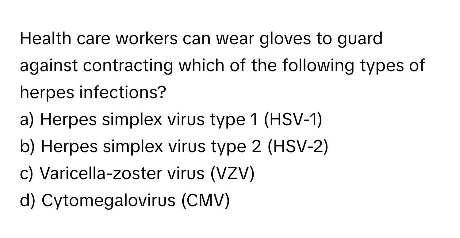 Health care workers can wear gloves to guard against contracting which of the following types of herpes infections?

a) Herpes simplex virus type 1 (HSV-1) 
b) Herpes simplex virus type 2 (HSV-2) 
c) Varicella-zoster virus (VZV) 
d) Cytomegalovirus (CMV)