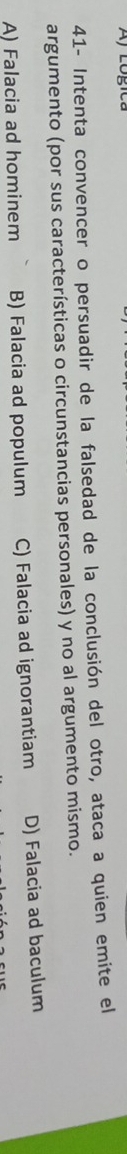 41- Intenta convencer o persuadir de la falsedad de la conclusión del otro, ataca a quien emite el
argumento (por sus características o circunstancias personales) y no al argumento mismo.
A) Falacia ad hominem B) Falacia ad populum C) Falacia ad ignorantiam D) Falacia ad baculum