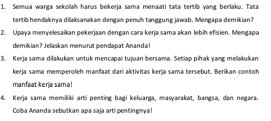 Semua warga sekolah harus bekerja sama menaati tata tertib yang berlaku. Tata 
tertib hendaknya dilaksanakan dengan penuh tanggung jawab. Mengapa demikian? 
2. Upaya menyelesaikan pekerjaan dengan cara kerja sama akan lebih efisien. Mengapa 
demikian? Jelaskan menurut pendapat Ananda! 
3. Kerja sama dilakukan untuk mencapai tujuan bersama. Setiap pihak yang melakukan 
kerja sama memperoleh manfaat dari aktivitas kerja sama tersebut. Berikan contoh 
manfaat kerja sama! 
4. Kerja sama memiliki arti penting bagi keluarga, masyarakat, bangsa, dan negara. 
Coba Ananda sebutkan apa saja arti pentingnya!