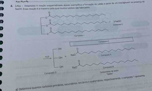 Cạ Hga Og 
2. (Lifes - Adaptada) A reação esquernatizada abaixo exemplífica a formação do sabão a partir de um traciliglicerol na presença de 
NaOH. Essa reação é a maneira pela qual muitos sabões são fabricados. 
Compos0 4
OH 
NaO Composto 5
H_2C OH 
0 
OH NaO Composto 6
Composto 3
Carboxilatos de sódio * ''Sabão'' 
a) Determine quantos carbonos primários, secundários, terciários e quaternários, respectivamente, o composto 1 apresenta.