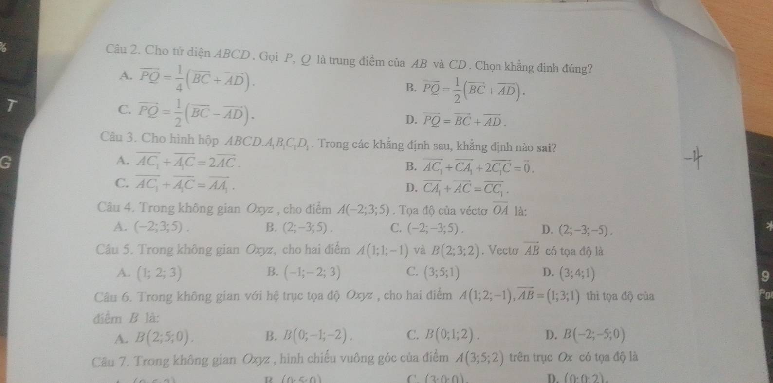 Cho tứ diện ABCD . Gọi P, Q là trung điểm của AB và CD . Chọn khẳng định đúng?
A. overline PQ= 1/4 (overline BC+overline AD).
B. overline PQ= 1/2 (overline BC+overline AD).
T
C. overline PQ= 1/2 (overline BC-overline AD).
D. vector PQ=vector BC+vector AD.
Câu 3. Cho hình hộp ABCD.A_1B_1C_1D_1. Trong các khẳng định sau, khẳng định nào sai?
G
A. overline AC_1+overline A_1C=2overline AC. B. vector AC_1+vector CA_1+2vector C_1C=vector 0.
C. overline AC_1+overline A_1C=overline AA_1.
D. vector CA_1+vector AC=vector CC_1.
Câu 4. Trong không gian Oxyz , cho điểm A(-2;3;5). Tọa độ của véctơ overline OA là:
A. (-2;3;5). B. (2;-3;5). C. (-2;-3;5). D. (2;-3;-5).
Câu 5. Trong không gian Oxyz, cho hai điểm A(1;1;-1) và B(2;3;2). Vecto vector AB có tọa độ là
A. (1;2;3) B. (-1;-2;3) C. (3;5;1) D. (3;4;1)
9
Câu 6. Trong không gian với hệ trục tọa độ Oxyz , cho hai điểm A(1;2;-1),overline AB=(1;3;1) thì tọa độ của
điểm B là:
A. B(2;5;0). B. B(0;-1;-2). C. B(0;1;2). D. B(-2;-5;0)
Câu 7. Trong không gian Oxyz , hình chiếu vuông góc của điểm A(3;5;2) trên trục Ox có tọa độ là
R (0,≤slant 0)
C. (3· 0· 0) D. (0:0:2).