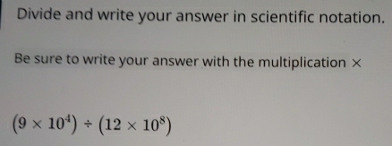 Divide and write your answer in scientific notation. 
Be sure to write your answer with the multiplication ×
(9* 10^4)/ (12* 10^8)