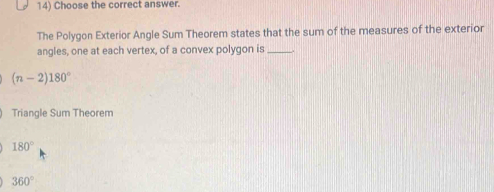 Choose the correct answer.
The Polygon Exterior Angle Sum Theorem states that the sum of the measures of the exterior
angles, one at each vertex, of a convex polygon is_
(n-2)180°
Triangle Sum Theorem
180°
360°