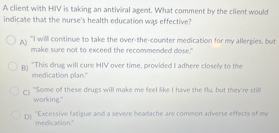 A client with HIV is taking an antiviral agent. What comment by the client would
indicate that the nurse's health education was effective?
A) "I will continue to take the over-the-counter medication for my allergies, but
make sure not to exceed the recommended dose."
B) "This drug will cure HIV over time, provided I adhere closely to the
medication plan."
C) "Some of these drugs will make me feel like I have the flu, but they're still
working."
D) "Excessive fatigue and a severe headache are common adverse effects of my
medication."