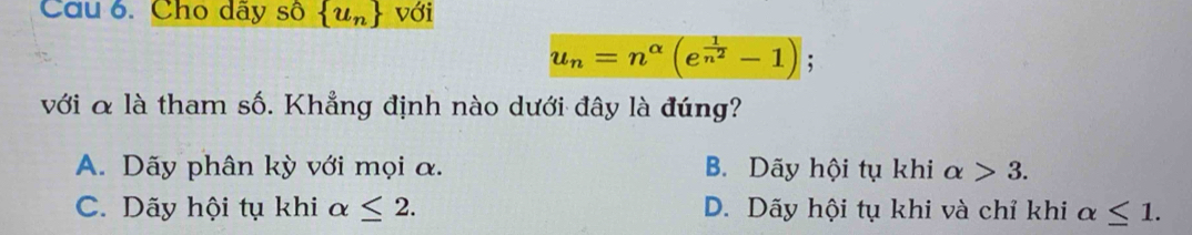 Cho dây số  u_n với
u_n=n^(alpha)(e^(frac 1)n^2-1); 
với & là tham số. Khẳng định nào dưới đây là đúng?
A. Dãy phân kỳ với mọi α. B. Dãy hội tụ khi alpha >3.
C. Dãy hội tụ khi alpha ≤ 2. D. Dãy hội tụ khi và chỉ khi alpha ≤ 1.