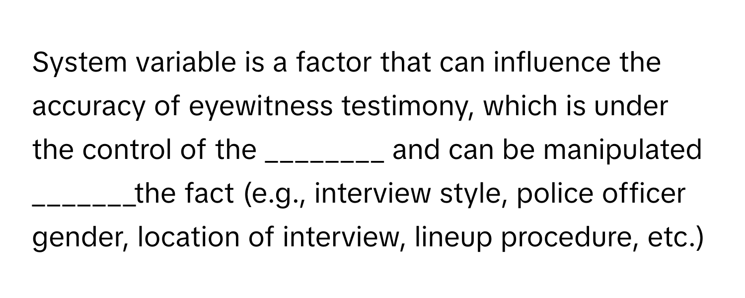 System variable is a factor that can influence the accuracy of eyewitness testimony, which is under the control of the ________ and can be manipulated _______the fact (e.g., interview style, police officer gender, location of interview, lineup procedure, etc.)