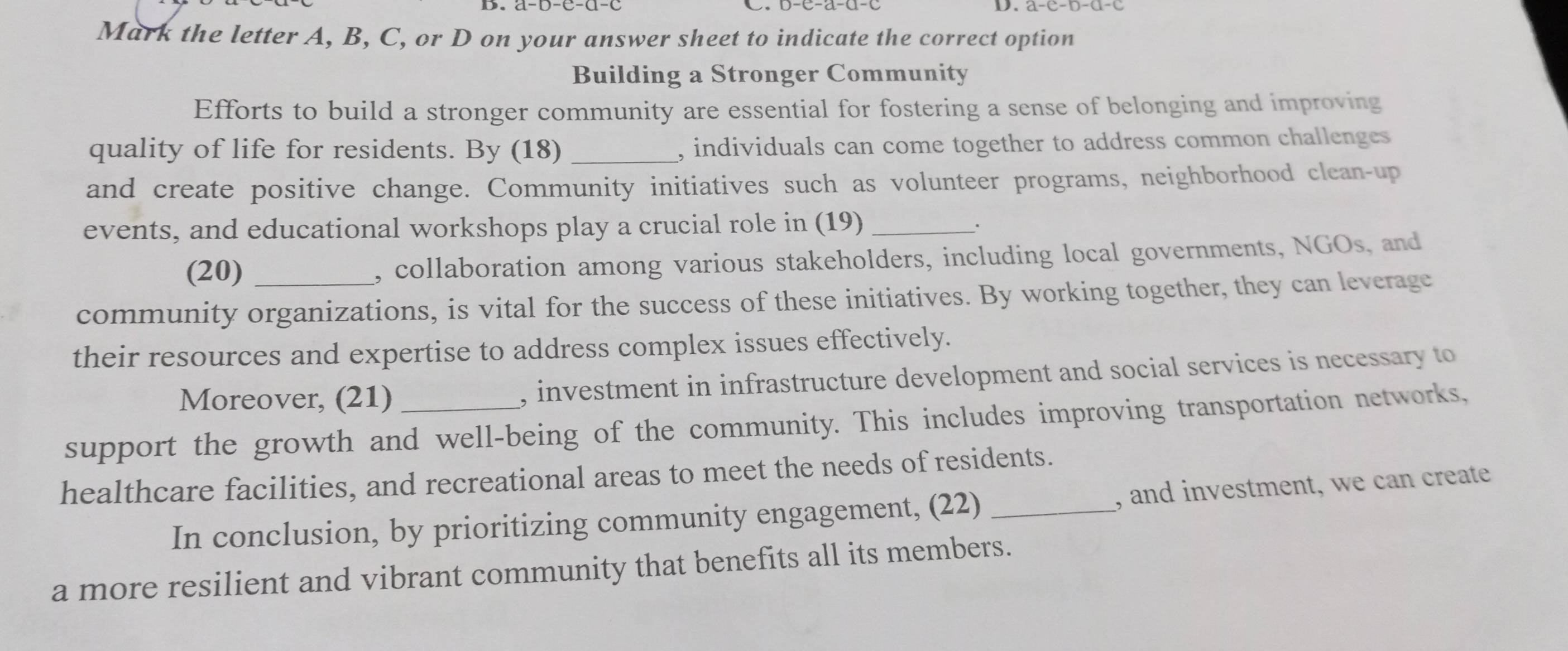 Mark the letter A, B, C, or D on your answer sheet to indicate the correct option 
Building a Stronger Community 
Efforts to build a stronger community are essential for fostering a sense of belonging and improving 
quality of life for residents. By (18) _, individuals can come together to address common challenges 
and create positive change. Community initiatives such as volunteer programs, neighborhood clean-up 
events, and educational workshops play a crucial role in (19)_ 
· 
(20) , collaboration among various stakeholders, including local governments, NGOs, and 
community organizations, is vital for the success of these initiatives. By working together, they can leverage 
their resources and expertise to address complex issues effectively. 
Moreover, (21) , investment in infrastructure development and social services is necessary to 
support the growth and well-being of the community. This includes improving transportation networks, 
healthcare facilities, and recreational areas to meet the needs of residents. 
In conclusion, by prioritizing community engagement, (22) _, and investment, we can create 
a more resilient and vibrant community that benefits all its members.