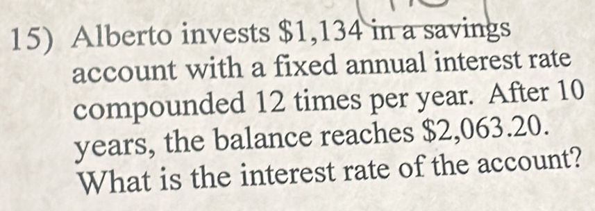 Alberto invests $1,134 in a savings 
account with a fixed annual interest rate 
compounded 12 times per year. After 10
years, the balance reaches $2,063.20. 
What is the interest rate of the account?