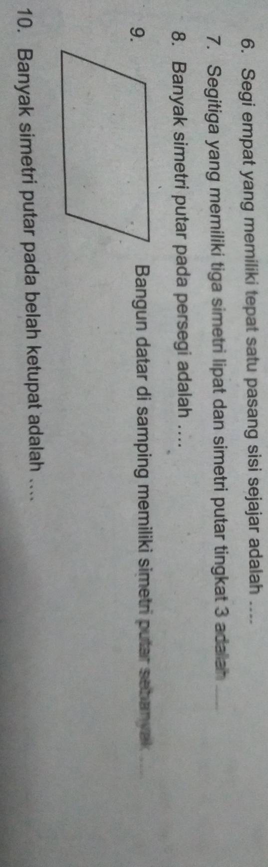 Segi empat yang memiliki tepat satu pasang sisi sejajar adalah .... 
7. Segitiga yang memiliki tiga simetri lipat dan simetri putar tingkat 3 adalan_ 
8. Banyak simetri putar pada persegi adalah .... 
Bangun datar di samping memiliki simetri putar sehanyak_ 
10. Banyak simetri putar pada belah ketupat adalah ....