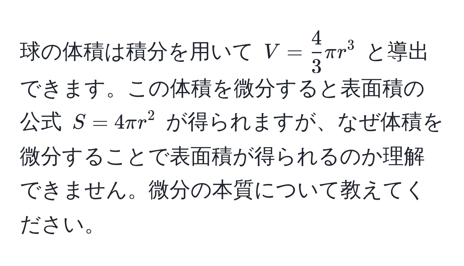 球の体積は積分を用いて $V =  4/3  π r^3$ と導出できます。この体積を微分すると表面積の公式 $S = 4 π r^2$ が得られますが、なぜ体積を微分することで表面積が得られるのか理解できません。微分の本質について教えてください。