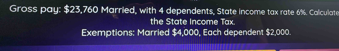 Gross pay: $23,760 Married, with 4 dependents, State income tax rate 6%. Calculate 
the State Income Tax. 
Exemptions: Married $4,000, Each dependent $2,000.