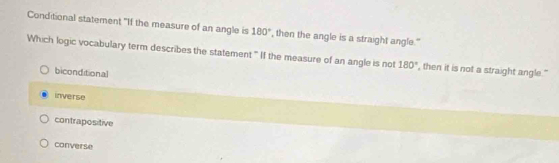 Conditional statement "If the measure of an angle is 180° , then the angle is a straight angle."
Which logic vocabulary term describes the statement " If the measure of an angle is not 180° , then it is not a straight angle."
biconditional
inverse
contrapositive
converse