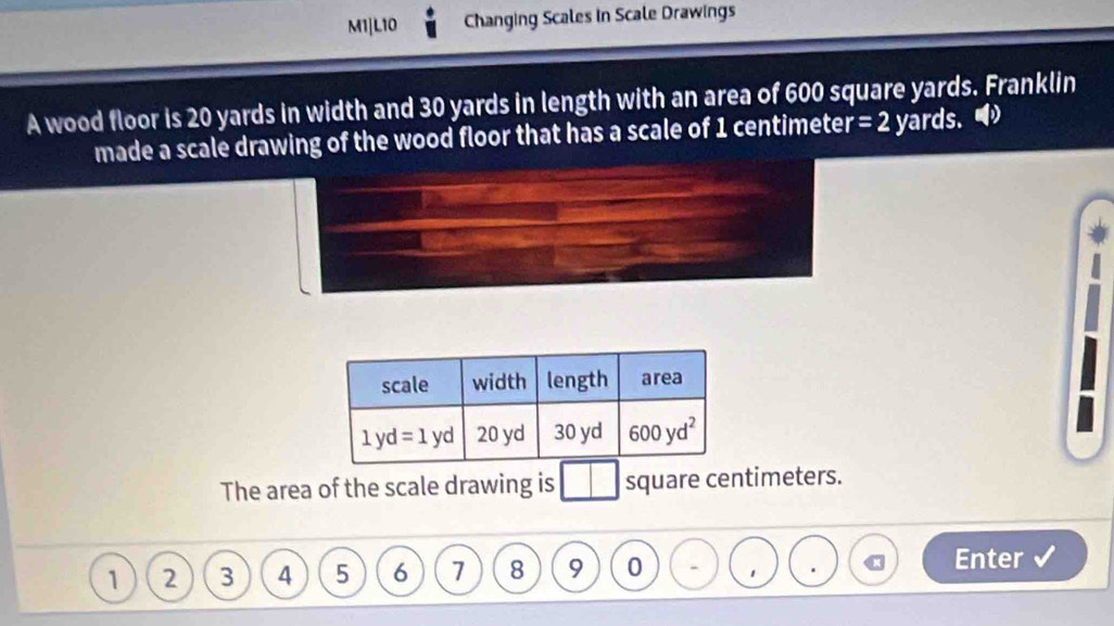 M1|L10 Changing Scales in Scale Drawings
A wood floor is 20 yards in width and 30 yards in length with an area of 600 square yards. Franklin
made a scale drawing of the wood floor that has a scale of 1 centimeter =2 yards. 
The area of the scale drawing is square centimeters.
1 2 3 4 5 6 7 8 9 0 1 x Enter