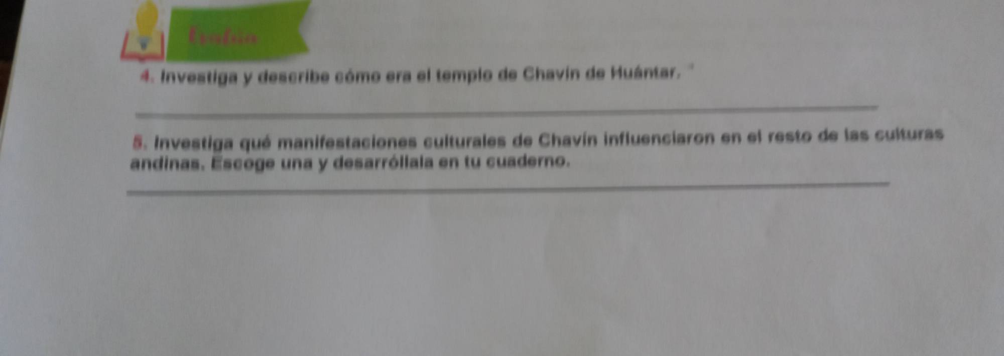 Evalúa 
4. Investiga y describe cómo era el templo de Chavín de Huántar. '' 
_ 
5. Investiga qué manifestaciones culturales de Chavín influenciaron en el resto de las culturas 
_ 
andinas. Escoge una y desarróliala en tu cuaderno.