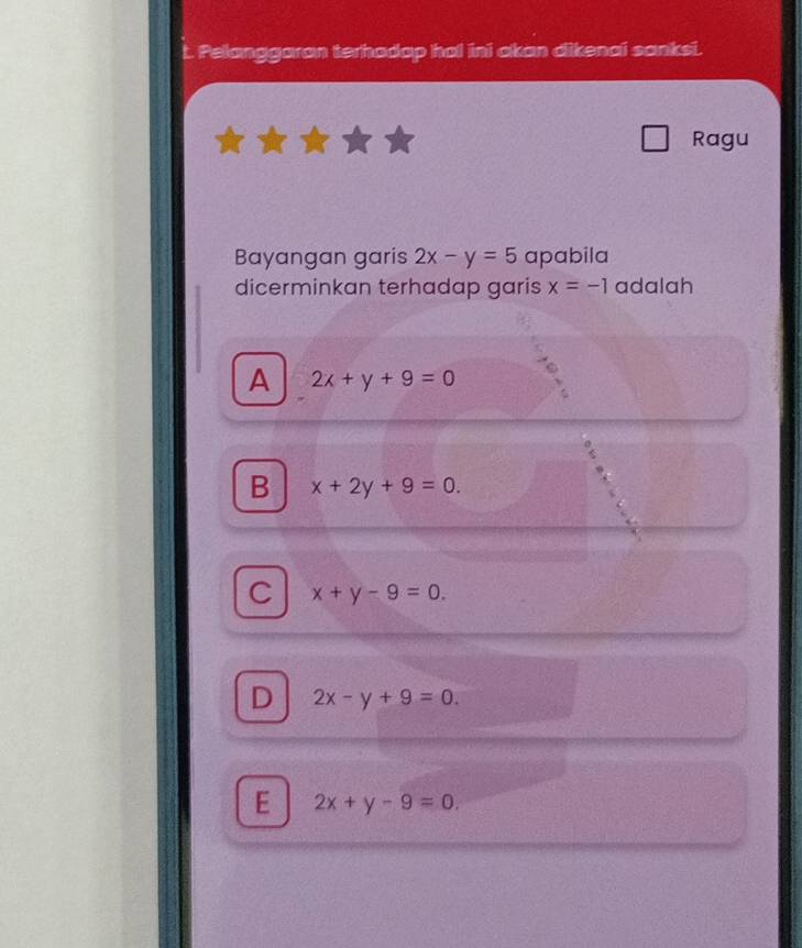 Pelanggaran terhadap ho! ini akan dikenai sanksi.
Ragu
Bayangan garis 2x-y=5 apabila
dicerminkan terhadap garis x=-1 adalah
A 2x+y+9=0
B x+2y+9=0.
C x+y-9=0.
D 2x-y+9=0.
E 2x+y-9=0.