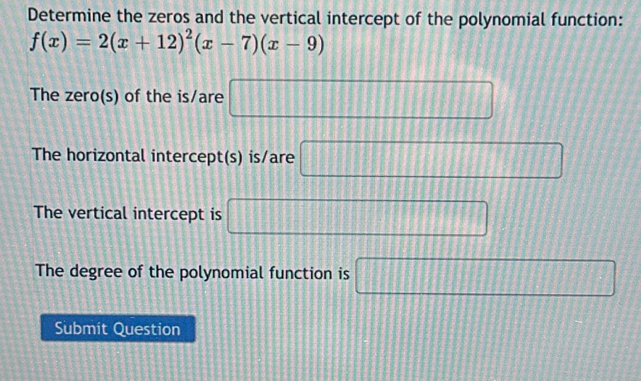 Determine the zeros and the vertical intercept of the polynomial function:
f(x)=2(x+12)^2(x-7)(x-9)
The zero(s) of the is/are □ 
The horizontal intercept(s) is/are □
The vertical intercept is □ 
The degree of the polynomial function is □
Submit Question