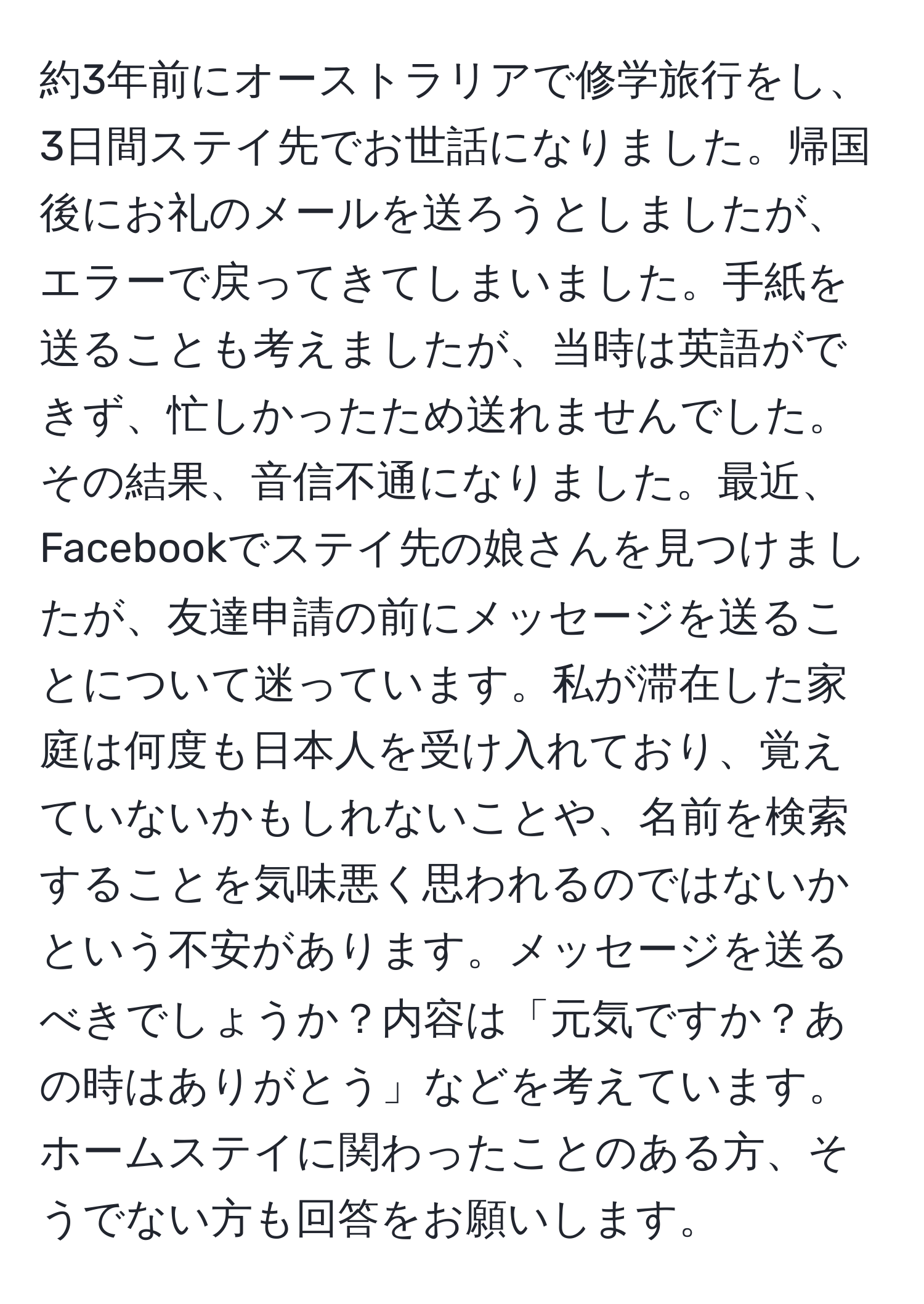 約3年前にオーストラリアで修学旅行をし、3日間ステイ先でお世話になりました。帰国後にお礼のメールを送ろうとしましたが、エラーで戻ってきてしまいました。手紙を送ることも考えましたが、当時は英語ができず、忙しかったため送れませんでした。その結果、音信不通になりました。最近、Facebookでステイ先の娘さんを見つけましたが、友達申請の前にメッセージを送ることについて迷っています。私が滞在した家庭は何度も日本人を受け入れており、覚えていないかもしれないことや、名前を検索することを気味悪く思われるのではないかという不安があります。メッセージを送るべきでしょうか？内容は「元気ですか？あの時はありがとう」などを考えています。ホームステイに関わったことのある方、そうでない方も回答をお願いします。
